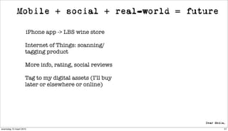 Mobile + social + real-world = future

                     iPhone app -> LBS wine store

                     Internet of Things: scanning/
                     tagging product

                     More info, rating, social reviews

                     Tag to my digital assets (I’ll buy
                     later or elsewhere or online)




woensdag 10 maart 2010                                    57
 