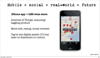 Mobile + social + real-world = future

                     iPhone app -> LBS wine store

                     Internet of Things: scanning/
                     tagging product

                     More info, rating, social reviews

                     Tag to my digital assets (I’ll buy
                     later or elsewhere or online)




woensdag 10 maart 2010                                    58
 
