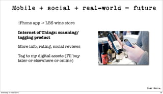 Mobile + social + real-world = future

                     iPhone app -> LBS wine store

                     Internet of Things: scanning/
                     tagging product

                     More info, rating, social reviews

                     Tag to my digital assets (I’ll buy
                     later or elsewhere or online)




woensdag 10 maart 2010                                    59
 
