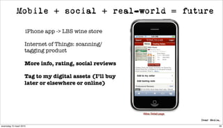 Mobile + social + real-world = future

                     iPhone app -> LBS wine store

                     Internet of Things: scanning/
                     tagging product

                     More info, rating, social reviews

                     Tag to my digital assets (I’ll buy
                     later or elsewhere or online)




woensdag 10 maart 2010                                    60
 