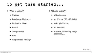 To get this started...
             • Who is using?                • Who is using?
                  • Twitter                   • a Blackberry
                  • Facebook, Netlog, ...     • an iPhone (2G, 3G, 3Gs)
                  • LinkedIn, Plaxo           • a Google Phone
                  • Email                     • an Android
                  • Google Wave               • a Nokia, Samsung, Sony
                                                Ericsson, ...
                  • LBS
                  • Augmented Reality


woensdag 10 maart 2010                                                    6
 