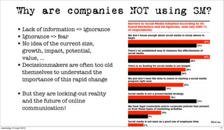 Why are companies NOT using SM?
              • Lack of information => ignorance
              • Ignorance => fear
              • No idea of the current size,
                growth, impact, potential,
                value, ...
              • Decissionmakers are often too old
                themselves to understand the
                importance of this rapid change

              • But they are locking-out reality
                   and the future of online
                   communication!


woensdag 10 maart 2010                              71
 