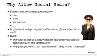 Why Allow Social Media?
             • Social Media are changing the way we
                  • live
                  • work
                  • get informed
                  • ...
             • Do you want to deprive your staff access to phone, internet or
                   mail?
             • If not:
              • why limit access to a highly efﬁcient and powerful source of
                         communication and information?
                  • why push your staff into “stealth mode”. They will do it anyway!
woensdag 10 maart 2010                                                                 72
 