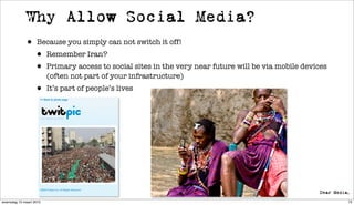 Why Allow Social Media?
             • Because you simply can not switch it off!
              • Remember Iran?
              • Primary access to social sites in the very near future will be via mobile devices
                         (often not part of your infrastructure)
                  • It’s part of people’s lives




woensdag 10 maart 2010                                                                              73
 
