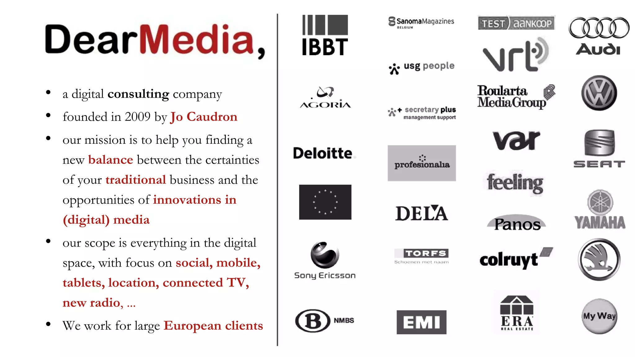 •   a digital consulting company
•   founded in 2009 by Jo Caudron
•   our mission is to help you finding a
    new balance between the certainties
    of your traditional business and the
    opportunities of innovations in
    (digital) media
•   our scope is everything in the digital
    space, with focus on social, mobile,
    tablets, location, connected TV,
    new radio, ...
•   We work for large European clients
 