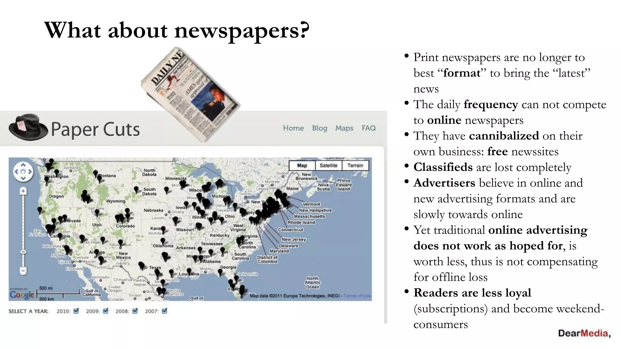 What about newspapers?
                         • Print newspapers are no longer to
                           best “format” to bring the “latest”
                           news
                         • The daily frequency can not compete
                           to online newspapers
                         • They have cannibalized on their
                           own business: free newssites
                         • Classifieds are lost completely
                         • Advertisers believe in online and
                           new advertising formats and are
                           slowly towards online
                         • Yet traditional online advertising
                           does not work as hoped for, is
                           worth less, thus is not compensating
                           for offline loss
                         • Readers are less loyal
                           (subscriptions) and become weekend-
                           consumers
 