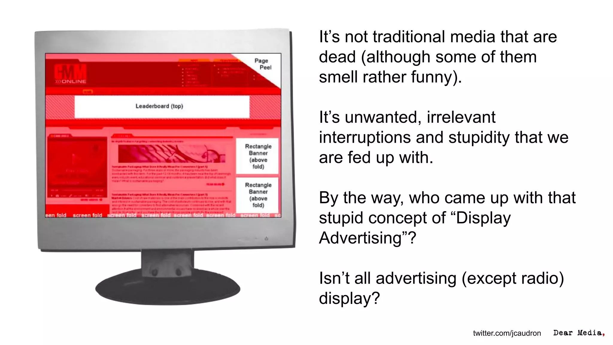 It’s not traditional media that are
dead (although some of them
smell rather funny).

It’s unwanted, irrelevant
interruptions and stupidity that we
are fed up with.

By the way, who came up with that
stupid concept of “Display
Advertising”?

Isn’t all advertising (except radio)
display?
                      twitter.com/jcaudron
 