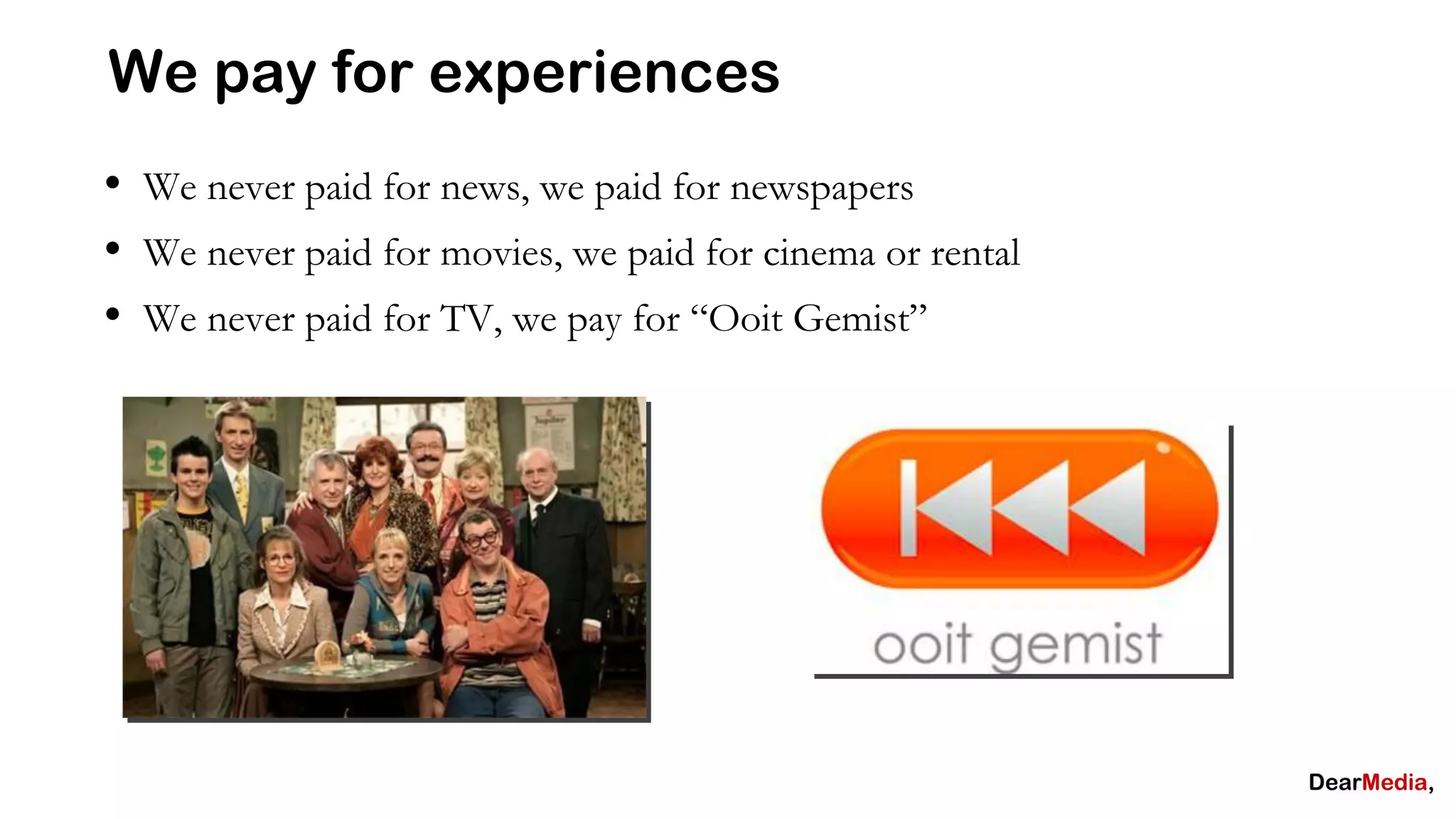 We pay for experiences
• We never paid for news, we paid for newspapers
• We never paid for movies, we paid for cinema or rental
• We never paid for TV, we pay for “Ooit Gemist”
 