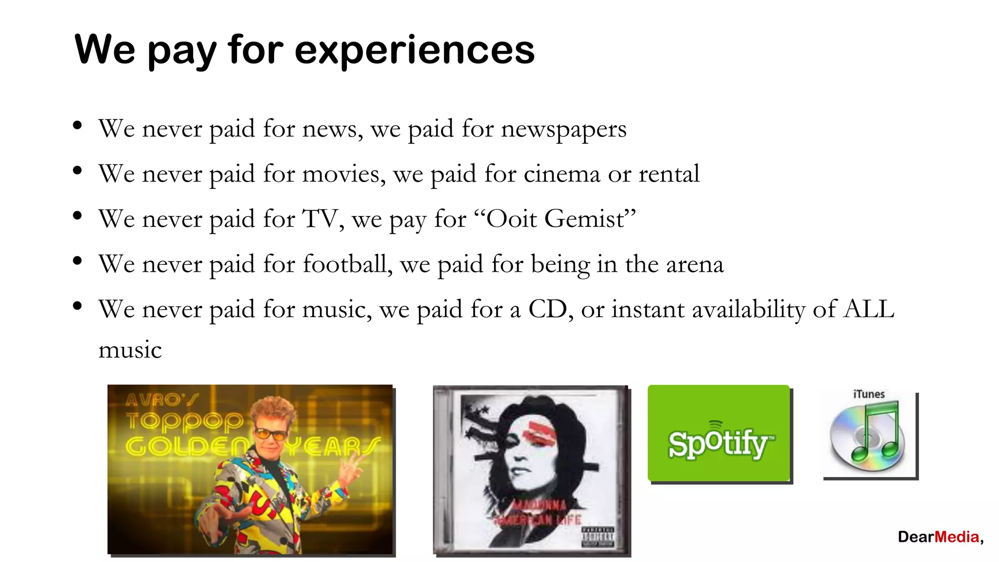 We pay for experiences
•   We never paid for news, we paid for newspapers
•   We never paid for movies, we paid for cinema or rental
•   We never paid for TV, we pay for “Ooit Gemist”
•   We never paid for football, we paid for being in the arena
•   We never paid for music, we paid for a CD, or instant availability of ALL
    music
 
