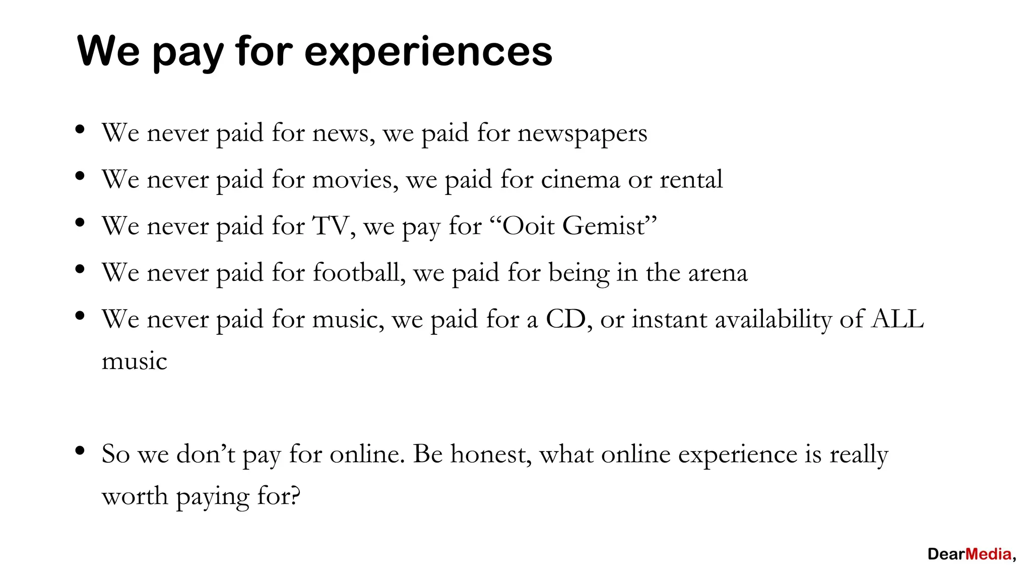 We pay for experiences
•   We never paid for news, we paid for newspapers
•   We never paid for movies, we paid for cinema or rental
•   We never paid for TV, we pay for “Ooit Gemist”
•   We never paid for football, we paid for being in the arena
•   We never paid for music, we paid for a CD, or instant availability of ALL
    music


• So we don’t pay for online. Be honest, what online experience is really
    worth paying for?
 