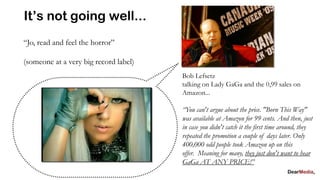 It’s not going well...
“Jo, read and feel the horror”

(someone at a very big record label)
                                       Bob Lefsetz
                                       talking on Lady GaGa and the 0,99 sales on
                                       Amazon...

                                       “You can't argue about the price. "Born This Way"
                                       was available at Amazon for 99 cents. And then, just
                                       in case you didn't catch it the first time around, they
                                       repeated the promotion a couple of days later. Only
                                       400,000 odd people took Amazon up on this
                                       offer. Meaning for many, they just don't want to hear
                                       GaGa AT ANY PRICE!”
 
