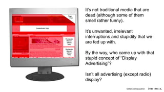 It’s not traditional media that are
dead (although some of them
smell rather funny).

It’s unwanted, irrelevant
interruptions and stupidity that we
are fed up with.

By the way, who came up with that
stupid concept of “Display
Advertising”?

Isn’t all advertising (except radio)
display?
                      twitter.com/jcaudron
 