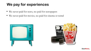 We pay for experiences
• We never paid for news, we paid for newspapers
• We never paid for movies, we paid for cinema or rental
 