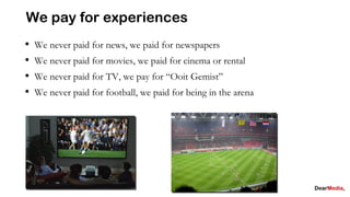 We pay for experiences
•   We never paid for news, we paid for newspapers
•   We never paid for movies, we paid for cinema or rental
•   We never paid for TV, we pay for “Ooit Gemist”
•   We never paid for football, we paid for being in the arena
 