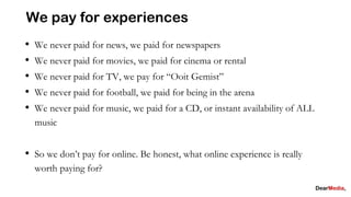 We pay for experiences
•   We never paid for news, we paid for newspapers
•   We never paid for movies, we paid for cinema or rental
•   We never paid for TV, we pay for “Ooit Gemist”
•   We never paid for football, we paid for being in the arena
•   We never paid for music, we paid for a CD, or instant availability of ALL
    music


• So we don’t pay for online. Be honest, what online experience is really
    worth paying for?
 