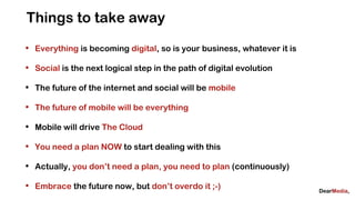Things to take away
•   Everything is becoming digital, so is your business, whatever it is

•   Social is the next logical step in the path of digital evolution

•   The future of the internet and social will be mobile

•   The future of mobile will be everything

•   Mobile will drive The Cloud

•   You need a plan NOW to start dealing with this

•   Actually, you don’t need a plan, you need to plan (continuously)

•   Embrace the future now, but don’t overdo it ;-)
 