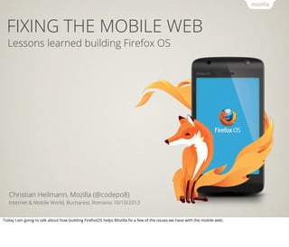 FIXING THE MOBILE WEB
Lessons learned building Firefox OS
Christian Heilmann, Mozilla (@codepo8)
Internet & Mobile World, Bucharest, Romania 10/10/2013
Today I am going to talk about how building FirefoxOS helps Mozilla ﬁx a few of the issues we have with the mobile web.
 