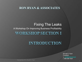 Fixing The Leaks
A Workshop On Improving Business Profitability




                                                    Ronald D. Ryan
                                                    President
                                                    e. ron@realemail.net
                                                    t. 888-398-1624
   Copyright @ 2012, Ronald D. Ryan
                                                                           1
 