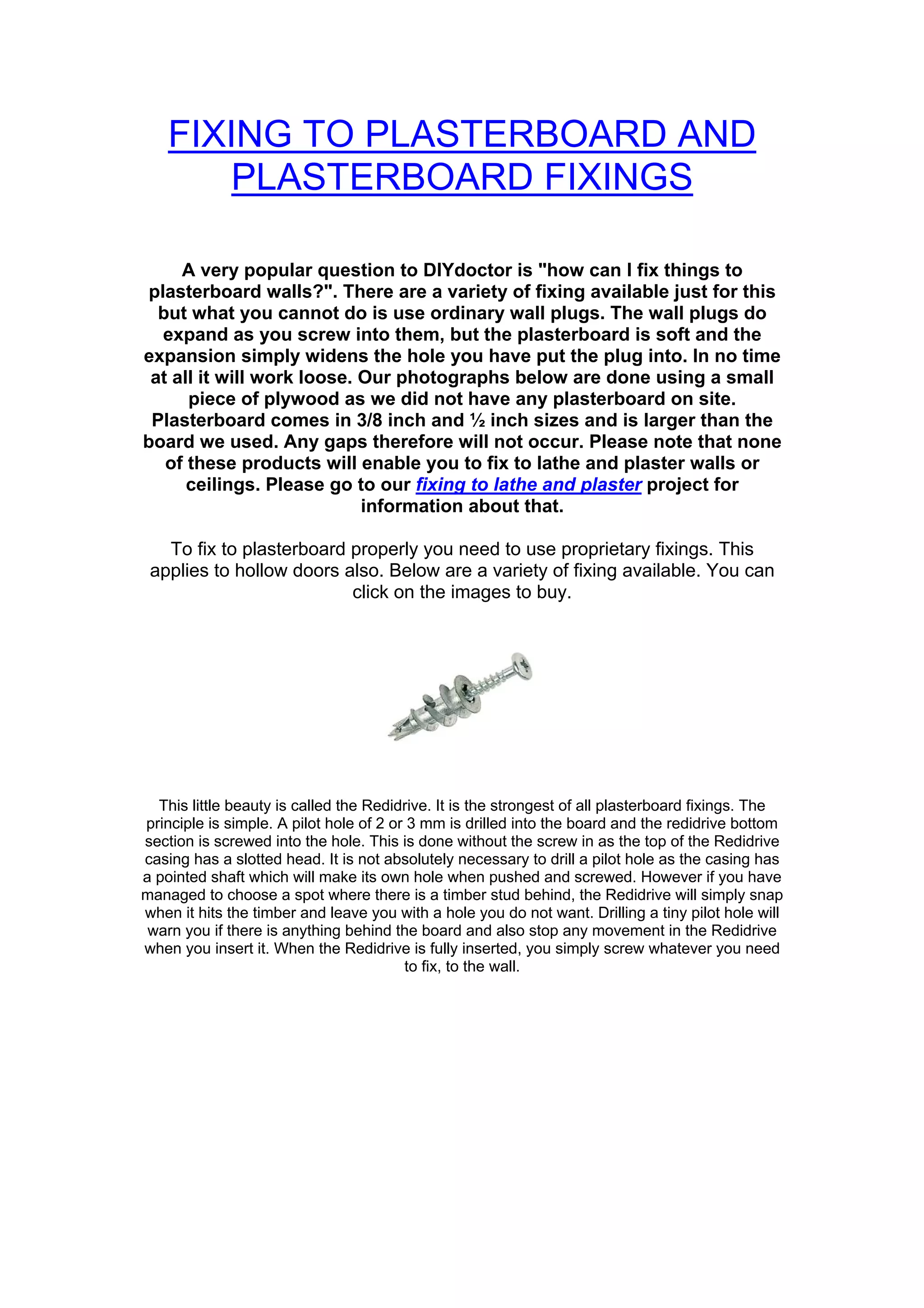 FIXING TO PLASTERBOARD AND
       PLASTERBOARD FIXINGS

     A very popular question to DIYdoctor is "how can I fix things to
 plasterboard walls?". There are a variety of fixing available just for this
  but what you cannot do is use ordinary wall plugs. The wall plugs do
   expand as you screw into them, but the plasterboard is soft and the
expansion simply widens the hole you have put the plug into. In no time
 at all it will work loose. Our photographs below are done using a small
      piece of plywood as we did not have any plasterboard on site.
 Plasterboard comes in 3/8 inch and ½ inch sizes and is larger than the
board we used. Any gaps therefore will not occur. Please note that none
   of these products will enable you to fix to lathe and plaster walls or
      ceilings. Please go to our fixing to lathe and plaster project for
                            information about that.

   To fix to plasterboard properly you need to use proprietary fixings. This
 applies to hollow doors also. Below are a variety of fixing available. You can
                          click on the images to buy.




  This little beauty is called the Redidrive. It is the strongest of all plasterboard fixings. The
principle is simple. A pilot hole of 2 or 3 mm is drilled into the board and the redidrive bottom
section is screwed into the hole. This is done without the screw in as the top of the Redidrive
casing has a slotted head. It is not absolutely necessary to drill a pilot hole as the casing has
a pointed shaft which will make its own hole when pushed and screwed. However if you have
managed to choose a spot where there is a timber stud behind, the Redidrive will simply snap
when it hits the timber and leave you with a hole you do not want. Drilling a tiny pilot hole will
 warn you if there is anything behind the board and also stop any movement in the Redidrive
when you insert it. When the Redidrive is fully inserted, you simply screw whatever you need
                                         to fix, to the wall.
 