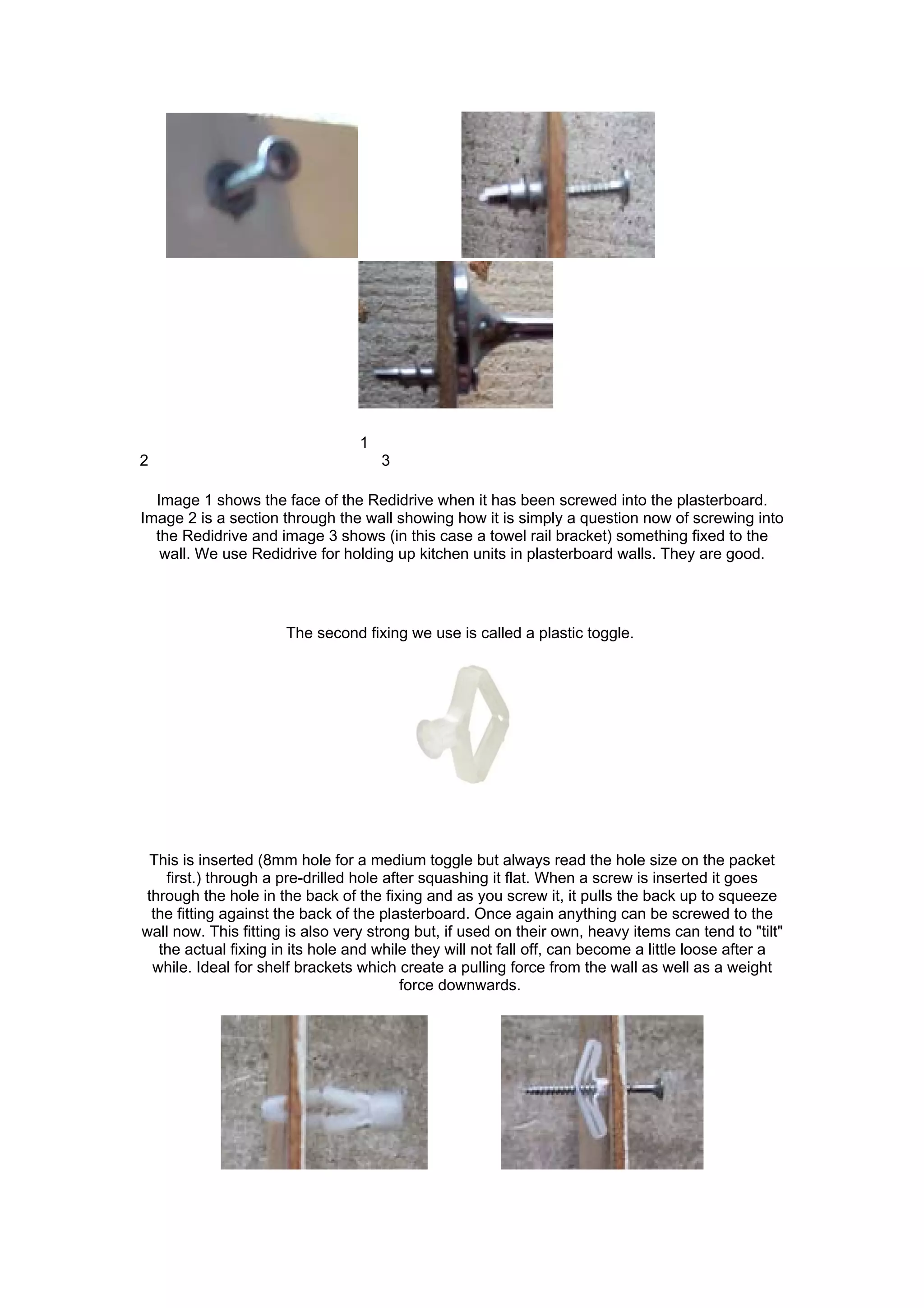1
2                                     3

  Image 1 shows the face of the Redidrive when it has been screwed into the plasterboard.
Image 2 is a section through the wall showing how it is simply a question now of screwing into
  the Redidrive and image 3 shows (in this case a towel rail bracket) something fixed to the
   wall. We use Redidrive for holding up kitchen units in plasterboard walls. They are good.




                      The second fixing we use is called a plastic toggle.




 This is inserted (8mm hole for a medium toggle but always read the hole size on the packet
   first.) through a pre-drilled hole after squashing it flat. When a screw is inserted it goes
through the hole in the back of the fixing and as you screw it, it pulls the back up to squeeze
 the fitting against the back of the plasterboard. Once again anything can be screwed to the
wall now. This fitting is also very strong but, if used on their own, heavy items can tend to "tilt"
  the actual fixing in its hole and while they will not fall off, can become a little loose after a
 while. Ideal for shelf brackets which create a pulling force from the wall as well as a weight
                                         force downwards.
 