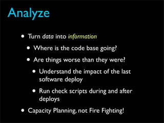 Analyze
  • Turn data into information
   • Where is the code base going?
   • Are things worse than they were?
     • Understand the impact of the last
        software deploy
      • Run check scripts during and after
        deploys
  • Capacity Planning, not Fire Fighting!
 