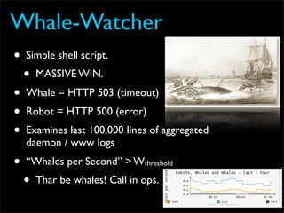 Whale-Watcher
•   Simple shell script,
    •   MASSIVE WIN.
•   Whale = HTTP 503 (timeout)
•   Robot = HTTP 500 (error)
•   Examines last 100,000 lines of aggregated
    daemon / www logs
•   “Whales per Second” > Wthreshold
    •   Thar be whales! Call in ops.
 