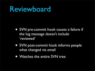 Reviewboard
         www.review-board.org

 • SVN pre-commit hook causes a failure if
   the log message doesn’t include
   ‘reviewed’
 • SVN post-commit hook informs people
   what changed via email
 • Watches the entire SVN tree
 