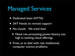 Managed Services
• Dedicated team (NTTA)
• 24/7 Hands on remote support
• No clouds. We tried that!
 • Need raw processing power, latency too
     high in existing cloud offerings
• Frees us to deal with real, intellectual,
  computer science problems.
 
