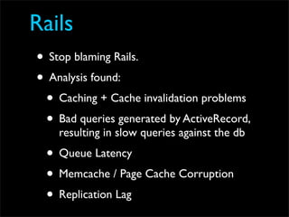 Rails
• Stop blaming Rails.
• Analysis found:
 • Caching + Cache invalidation problems
 • Bad queries generated by ActiveRecord,
    resulting in slow queries against the db
 • Queue Latency
 • Memcache / Page Cache Corruption
 • Replication Lag
 