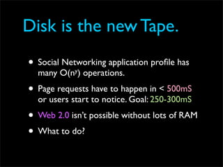 Disk is the new Tape.
• Social Networking application proﬁle has
  many   O(ny)   operations.
• Page requests have to happen in < 500mS
  or users start to notice. Goal: 250-300mS
• Web 2.0 isn’t possible without lots of RAM
• What to do?
 