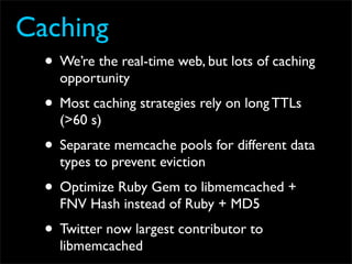 Caching
  • We’re the real-time web, but lots of caching
    opportunity
  • Most caching strategies rely on long TTLs
    (>60 s)
  • Separate memcache pools for different data
    types to prevent eviction
  • Optimize Ruby Gem to libmemcached +
    FNV Hash instead of Ruby + MD5
  • Twitter now largest contributor to
    libmemcached
 