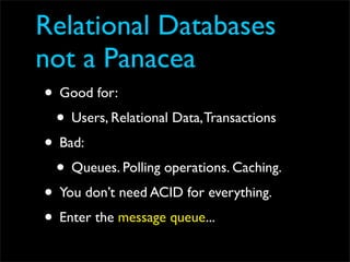 Relational Databases
not a Panacea
• Good for:
 • Users, Relational Data, Transactions
• Bad:
 • Queues. Polling operations. Caching.
• You don’t need ACID for everything.
• Enter the message queue...
 