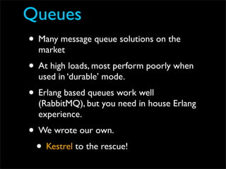 Queues
• Many message queue solutions on the
  market
• At high loads, most perform poorly when
  used in ‘durable’ mode.
• Erlang based queues work well
  (RabbitMQ), but you need in house Erlang
  experience.
• We wrote our own.
 • Kestrel to the rescue!
 