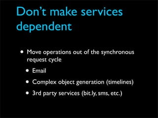 Don’t make services
dependent
• Move operations out of the synchronous
  request cycle
 • Email
 • Complex object generation (timelines)
 • 3rd party services (bit.ly, sms, etc.)
 