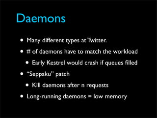 Daemons
• Many different types at Twitter.
• # of daemons have to match the workload
 • Early Kestrel would crash if queues ﬁlled
• “Seppaku” patch
 • Kill daemons after n requests
• Long-running daemons = low memory
 