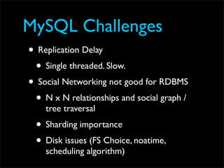 MySQL Challenges
• Replication Delay
 • Single threaded. Slow.
• Social Networking not good for RDBMS
 • N x N relationships and social graph /
    tree traversal
 • Sharding importance
 • Disk issues (FS Choice, noatime,
    scheduling algorithm)
 