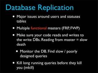 Database Replication
  • Major issues around users and statuses
    tables
  • Multiple functional masters (FRP, FWP)
  • Make sure your code reads and writes to
    the write DBs. Reading from master = slow
    death
    • Monitor the DB. Find slow / poorly
      designed queries
  • Kill long running queries before they kill
    you (mkill)
 