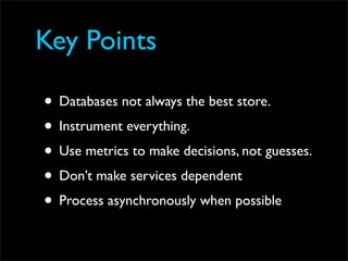 Key Points

• Databases not always the best store.
• Instrument everything.
• Use metrics to make decisions, not guesses.
• Don’t make services dependent
• Process asynchronously when possible
 