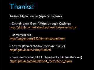 Thanks!
Twitter Open Source (Apache License):

- CacheMoney Gem (Write through Caching)
http://github.com/nkallen/cache-money/tree/master

- Libmemcached
http://tangent.org/552/libmemcached.html

- Kestrel (Memcache-like message queue)
http://github.com/robey/kestrel

- mod_memcache_block (Apache 2.x Limiter/blocker)
http://github.com/netik/mod_memcache_block
 