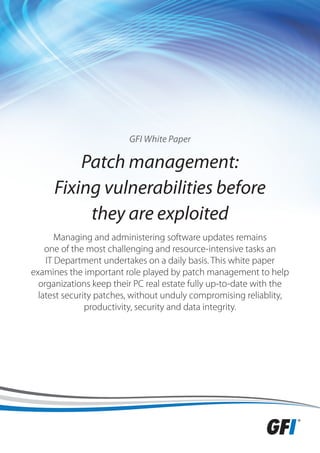 GFI White Paper

          Patch management:
      Fixing vulnerabilities before
           they are exploited
       Managing and administering software updates remains
    one of the most challenging and resource-intensive tasks an
    IT Department undertakes on a daily basis. This white paper
examines the important role played by patch management to help
  organizations keep their PC real estate fully up-to-date with the
  latest security patches, without unduly compromising reliablity,
               productivity, security and data integrity.
 