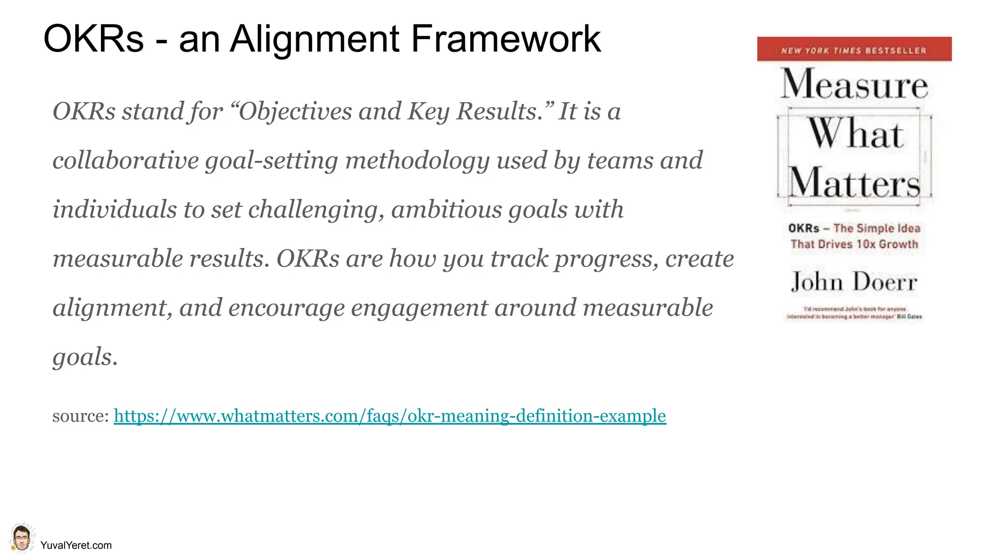 YuvalYeret.com
OKRs - an Alignment Framework
OKRs stand for “Objectives and Key Results.” It is a
collaborative goal-setting methodology used by teams and
individuals to set challenging, ambitious goals with
measurable results. OKRs are how you track progress, create
alignment, and encourage engagement around measurable
goals.
source: https://www.whatmatters.com/faqs/okr-meaning-definition-example
 