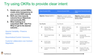YuvalYeret.com
Try using OKRs to provide clear intent
Output-focused OKRs Outcome-focused OKRs Well-formed Outcome-focused
OKRs
Objective: Release ALICE v1 Objective: Increase market
position within the autonomous
delivery market
Objective: Achieve a dominant
position within the autonomous
delivery market
Key Results: Key Results: Key Results:
● Develop Rear and
Side Camera
Distance Warning
● Ability to deliver in
dense metro areas
through parallel
parking
● Increase serviceable
market to 75%
including dense metro
areas
● Fix 10 major/critical
defects
● Improve customer
satisfaction rating
● Increase Net
Promoter Score from
35 to 60
● ALICE Gold
Subscription
● Focus on driving
repeat business
● Improve repeat
business rates from
60% to 80%
● Customer onboarding
wizard
● Onboard new
customers
● Acquire 15% new
customers over the
next 12 months
1. Assess your current OKRs -
create some transparency to
your current OKR maturity
2. Shift over time towards
outcome-focus Objectives
and eventually KRs
3. When looking at an
output/task OKR - Ask Five
Whys to get to the desired
outcome…
Assume Variability - Preserve
Options
Decentralized Control / Autonomy
Customer collaboration over Contract
Negotiation
 