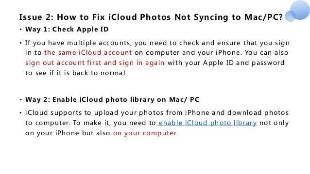 Issue 2: How to Fix iCloud Photos Not Syncing to Mac/PC?
• Way 1: Check Apple ID
• If you have multiple accounts, you need to check and ensure that you sign
in to the same iCloud account on computer and your iPhone. You can also
sign out account first and sign in again with your Apple ID and password
to see if it is back to normal.
• Way 2: Enable iCloud photo library on Mac/ PC
• iCloud supports to upload your photos from iPhone and download photos
to computer. To make it, you need to enable iCloud photo library not only
on your iPhone but also on your computer.
 