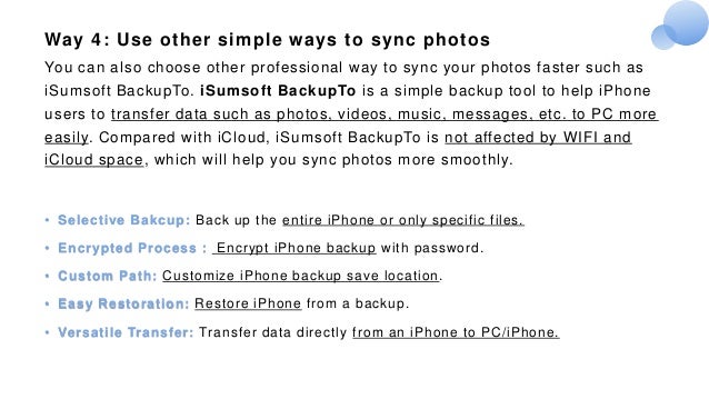 Way 4: Use other simple ways to sync photos
You can also choose other professional way to sync your photos faster such as
iSumsoft BackupTo. iSumsoft BackupTo is a simple backup tool to help iPhone
users to transfer data such as photos, videos, music, messages, etc. to PC more
easily. Compared with iCloud, iSumsoft BackupTo is not affected by WIFI and
iCloud space, which will help you sync photos more smoothly.
• Selective Bakcup: Back up the entire iPhone or only specific files.
• Encrypted Process： Encrypt iPhone backup with password.
• Custom Path: Customize iPhone backup save location.
• Easy Restoration: Restore iPhone from a backup.
• Versatile Transfer: Transfer data directly from an iPhone to PC/iPhone.
 
