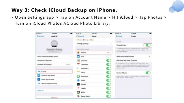 Way 3: Check iCloud Backup on iPhone.
• Open Settings app > Tap on Account Name > Hit iCloud > Tap Photos >
Turn on iCloud Photos /iCloud Photo Library.
 
