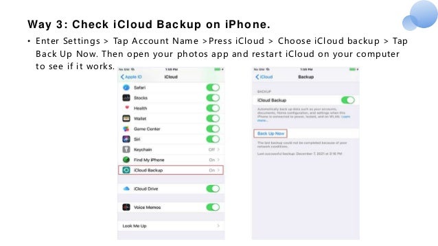 Way 3: Check iCloud Backup on iPhone.
• Enter Settings > Tap Account Name >Press iCloud > Choose iCloud backup > Tap
Back Up Now. Then open your photos app and restart iCloud on your computer
to see if it works.
 