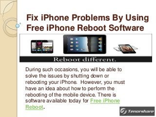 Fix iPhone Problems By Using
Free iPhone Reboot Software

During such occasions, you will be able to
solve the issues by shutting down or
rebooting your iPhone. However, you must
have an idea about how to perform the
rebooting of the mobile device. There is
software available today for Free iPhone
Reboot.

 