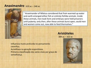 Anaximandro
“ Anaximander of Miletus considered that from warmed up water
and earth emerged either fish or entirely fishlike animals. Inside
these animals, men took form and embryos were held prisoners
until puberty; only then, after these animals burst open, could men
and women come out, now able to feed themselves.”
Aristóteles
384 ac – 322 ac
610 ac – 546 ac
Influencia muito profunda no pensamento
cientifico.
Acreditava na geração espontânea.
Primeira classificação dos seres vivos por graus de
semelhança.
 