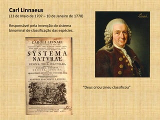 Carl Linnaeus
(23 de Maio de 1707 – 10 de Janeiro de 1778)
Responsável pela invenção do sistema
binominal de classificação das espécies.
“Deus criou Lineu classificou”
 