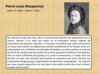 Ne pourrait-on pas dire que, dans la combinaison fortuite des productions de la
nature, comme il n'y avait que celles où se trouvaient certain rapport de
convenance qui puissent subsister, il n'est pas marveilleux que cette convenance
se trouve dans toutes les espèces qui existent actuellement? Le hasard, dirait-on,
avait produit une multitude innombrable d'individus; un petit nombre se trouvait
construit de manière que les parties de l'animal pouvaient satisfaire à ses besoins;
dans un autre infiniment plus grand, il n'y avait ni convenance, ni ordre: tous ces
derniers ont péri; des animaux sans bouche ne pouvaient pas vivre, d'autres qui
manquaient d'organes pour la génération ne pouvaient se perpétuer... les espèces
que nous voyons aujourd'hui ne sont que la plus petite partie de ce qu'un destin
aveugle avait produit...
Pierre Louis Maupertuis
(Julho 17, 1698 – Julho27, 1759)
 